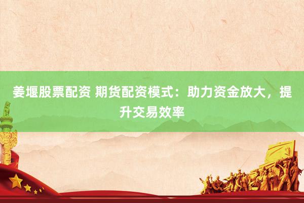 姜堰股票配资 期货配资模式：助力资金放大，提升交易效率