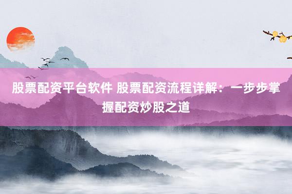 股票配资平台软件 股票配资流程详解：一步步掌握配资炒股之道