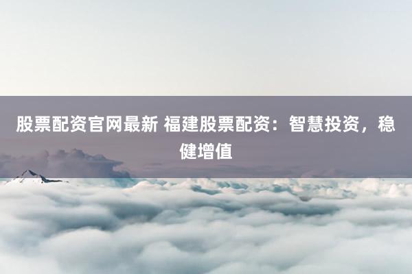 股票配资官网最新 福建股票配资：智慧投资，稳健增值
