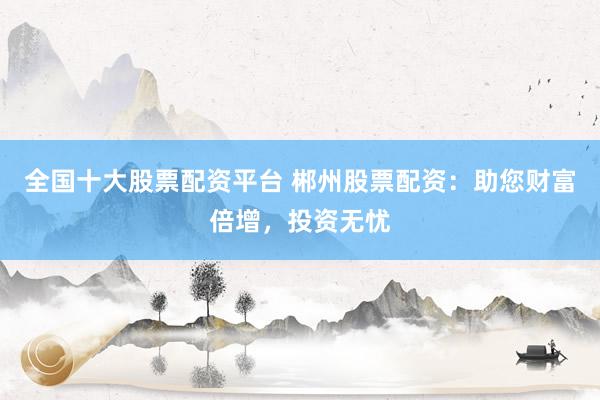 全国十大股票配资平台 郴州股票配资：助您财富倍增，投资无忧