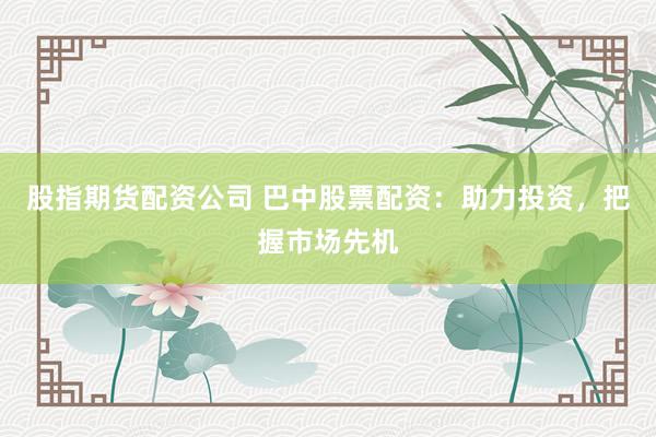 股指期货配资公司 巴中股票配资：助力投资，把握市场先机