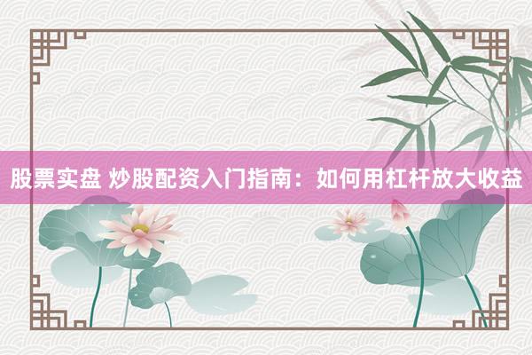 股票实盘 炒股配资入门指南：如何用杠杆放大收益
