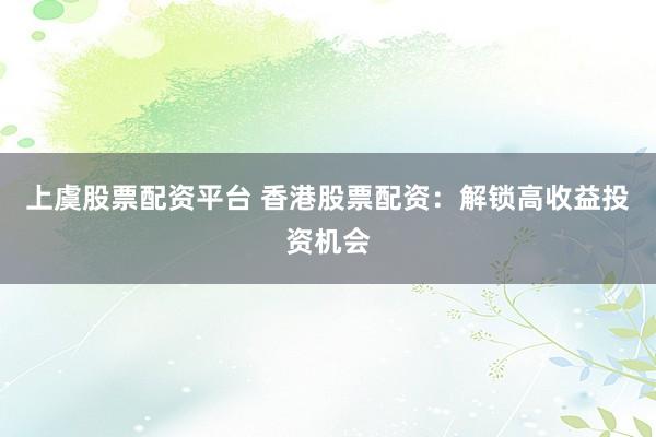 上虞股票配资平台 香港股票配资：解锁高收益投资机会