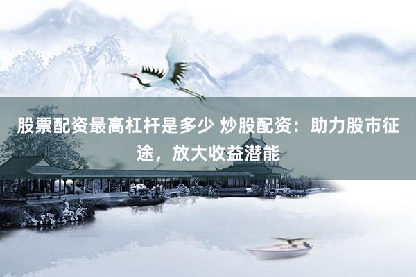 股票配资最高杠杆是多少 炒股配资：助力股市征途，放大收益潜能