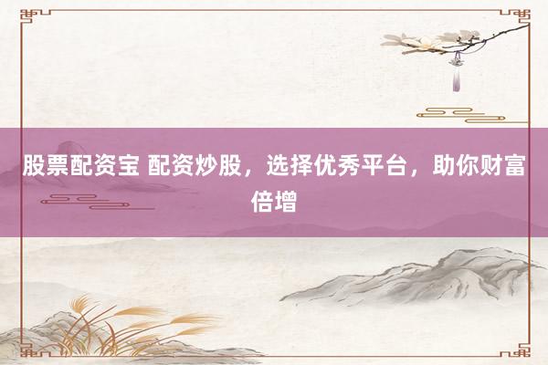 股票配资宝 配资炒股，选择优秀平台，助你财富倍增