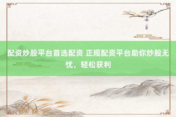 配资炒股平台首选配资 正规配资平台助你炒股无忧，轻松获利
