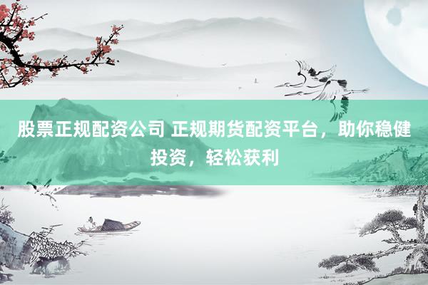 股票正规配资公司 正规期货配资平台，助你稳健投资，轻松获利