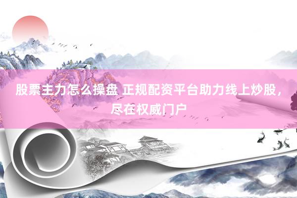股票主力怎么操盘 正规配资平台助力线上炒股，尽在权威门户