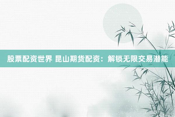股票配资世界 昆山期货配资：解锁无限交易潜能