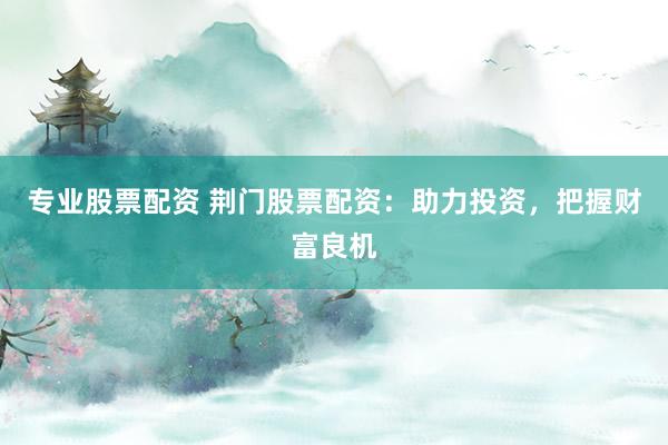 专业股票配资 荆门股票配资：助力投资，把握财富良机