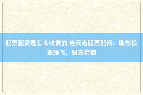 股票配资是怎么收费的 连云港股票配资：助您投资腾飞，财富增值