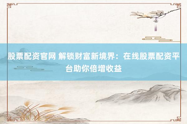 股票配资官网 解锁财富新境界：在线股票配资平台助你倍增收益