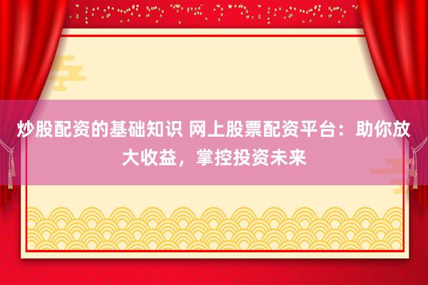 炒股配资的基础知识 网上股票配资平台：助你放大收益，掌控投资未来