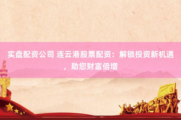 实盘配资公司 连云港股票配资：解锁投资新机遇，助您财富倍增