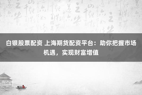 白银股票配资 上海期货配资平台：助你把握市场机遇，实现财富增值