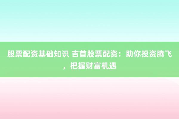 股票配资基础知识 吉首股票配资：助你投资腾飞，把握财富机遇