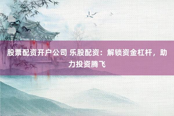 股票配资开户公司 乐股配资：解锁资金杠杆，助力投资腾飞