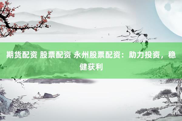 期货配资 股票配资 永州股票配资：助力投资，稳健获利