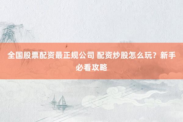 全国股票配资最正规公司 配资炒股怎么玩？新手必看攻略