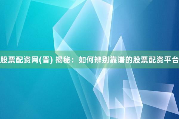 股票配资网(晋) 揭秘：如何辨别靠谱的股票配资平台