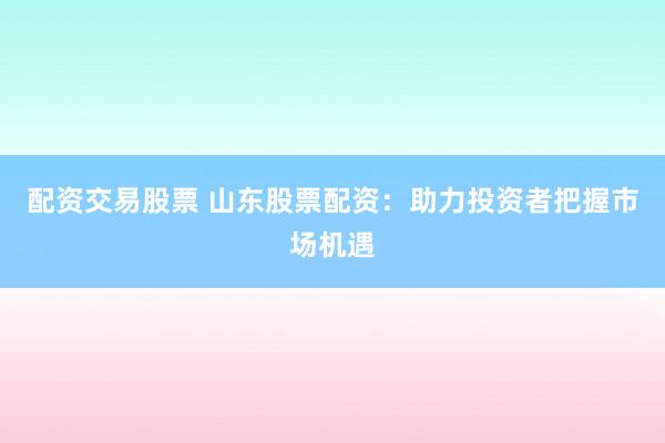 配资交易股票 山东股票配资：助力投资者把握市场机遇