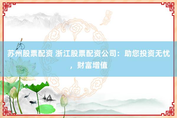 苏州股票配资 浙江股票配资公司：助您投资无忧，财富增值