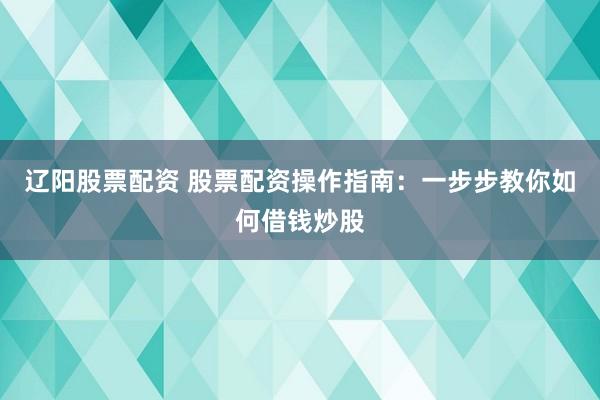辽阳股票配资 股票配资操作指南：一步步教你如何借钱炒股
