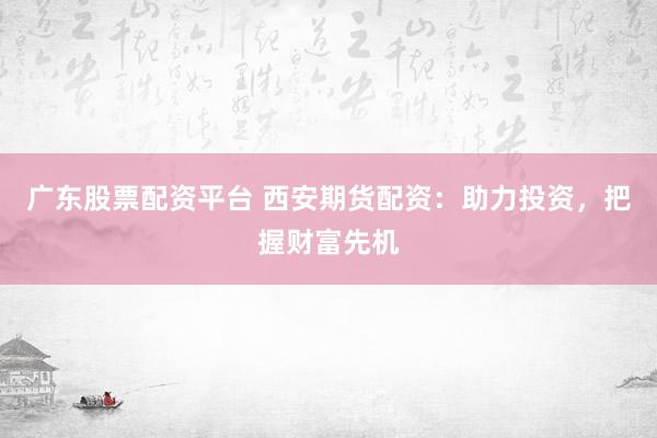 广东股票配资平台 西安期货配资：助力投资，把握财富先机