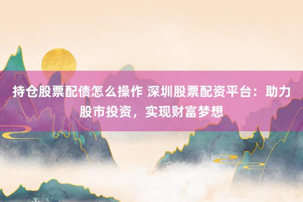 持仓股票配债怎么操作 深圳股票配资平台：助力股市投资，实现财富梦想