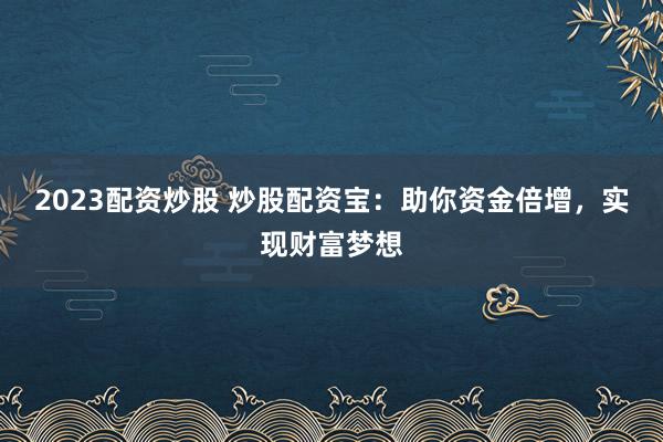2023配资炒股 炒股配资宝：助你资金倍增，实现财富梦想