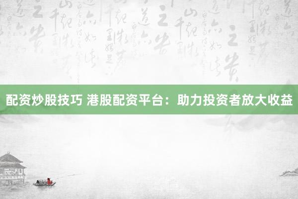 配资炒股技巧 港股配资平台：助力投资者放大收益