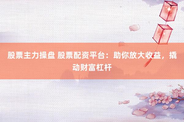 股票主力操盘 股票配资平台：助你放大收益，撬动财富杠杆
