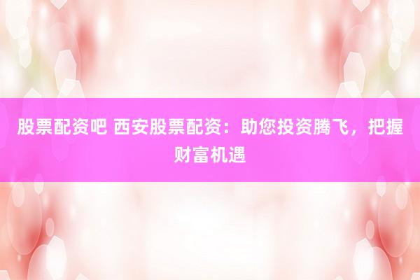 股票配资吧 西安股票配资：助您投资腾飞，把握财富机遇