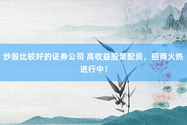 炒股比较好的证券公司 高收益股票配资，招商火热进行中！