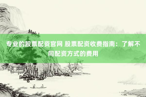 专业的股票配资官网 股票配资收费指南：了解不同配资方式的费用