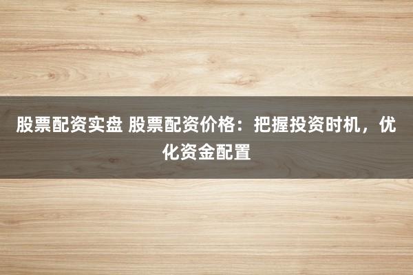 股票配资实盘 股票配资价格：把握投资时机，优化资金配置