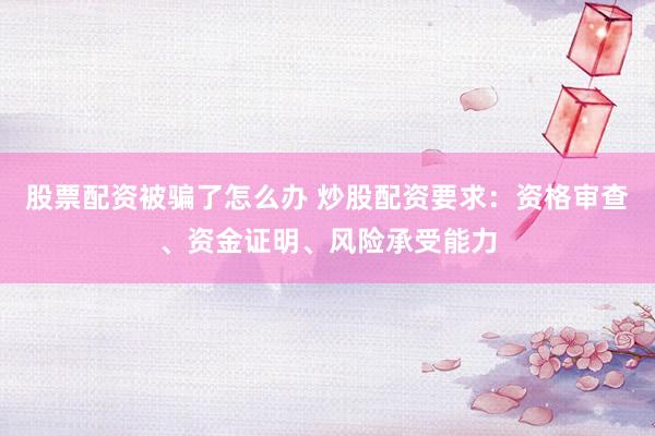 股票配资被骗了怎么办 炒股配资要求：资格审查、资金证明、风险承受能力