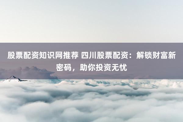 股票配资知识网推荐 四川股票配资：解锁财富新密码，助你投资无忧