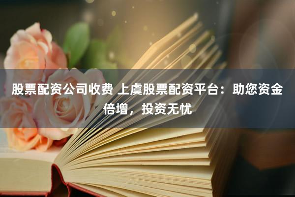 股票配资公司收费 上虞股票配资平台：助您资金倍增，投资无忧