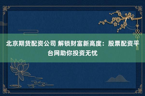 北京期货配资公司 解锁财富新高度：股票配资平台网助你投资无忧