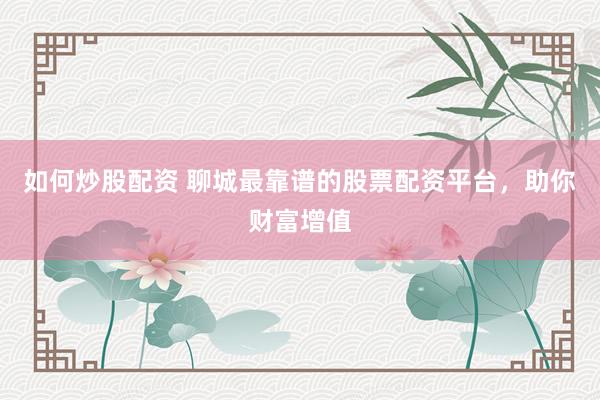 如何炒股配资 聊城最靠谱的股票配资平台，助你财富增值