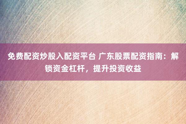 免费配资炒股入配资平台 广东股票配资指南：解锁资金杠杆，提升投资收益