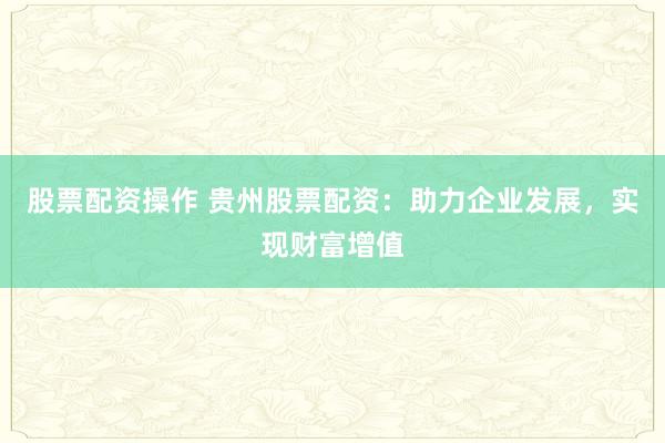 股票配资操作 贵州股票配资：助力企业发展，实现财富增值