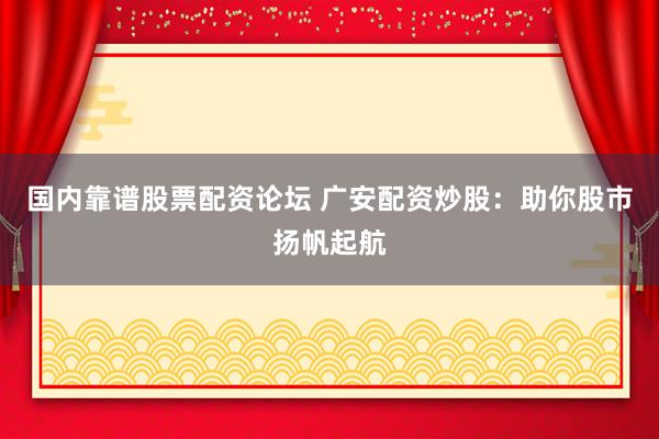 国内靠谱股票配资论坛 广安配资炒股：助你股市扬帆起航
